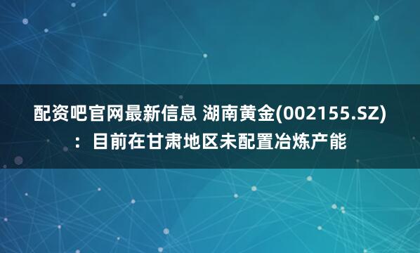 配资吧官网最新信息 湖南黄金(002155.SZ)：目前在甘肃地区未配置冶炼产能