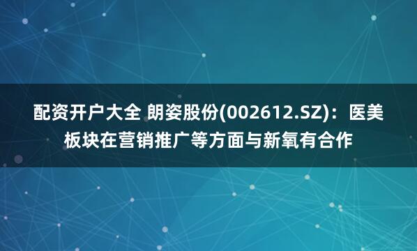 配资开户大全 朗姿股份(002612.SZ)：医美板块在营销推广等方面与新氧有合作