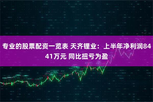 专业的股票配资一览表 天齐锂业：上半年净利润8441万元 同比扭亏为盈