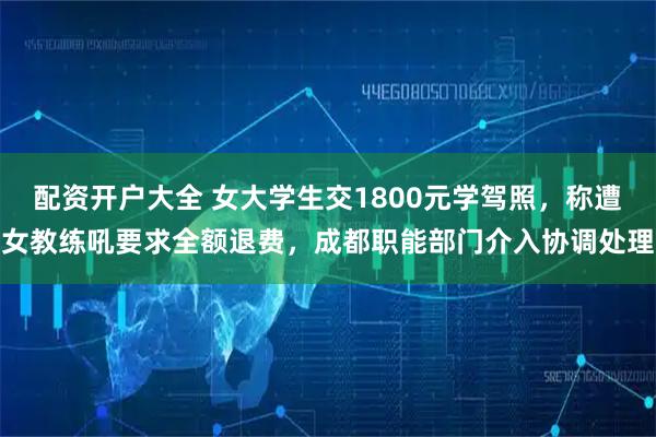 配资开户大全 女大学生交1800元学驾照,称遭女教练吼要求全额退费,成都职能部门介入协调处理