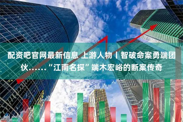 配资吧官网最新信息 上游人物丨智破命案勇端团伙……“江南名探”端木宏峪的断案传奇