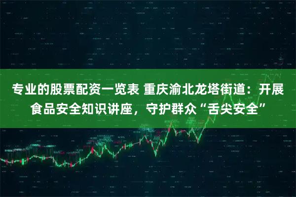 专业的股票配资一览表 重庆渝北龙塔街道:开展食品安全知识讲座,守护群众“舌尖安全”