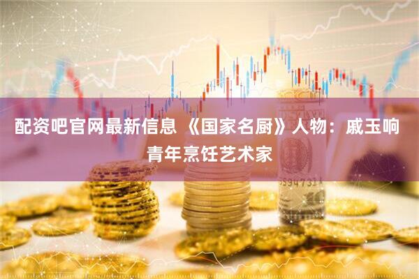 配资吧官网最新信息 《国家名厨》人物：戚玉响 青年烹饪艺术家