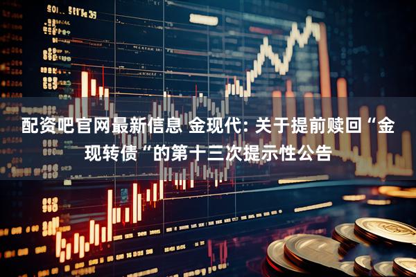 配资吧官网最新信息 金现代: 关于提前赎回“金现转债“的第十三次提示性公告