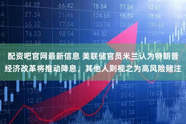 配资吧官网最新信息 美联储官员米兰认为特朗普经济改革将推动降息，其他人则视之为高风险赌注