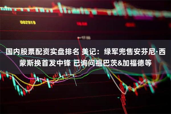 国内股票配资实盘排名 美记：绿军兜售安芬尼·西蒙斯换首发中锋 已询问祖巴茨&加福德等