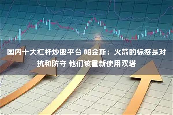 国内十大杠杆炒股平台 帕金斯：火箭的标签是对抗和防守 他们该重新使用双塔