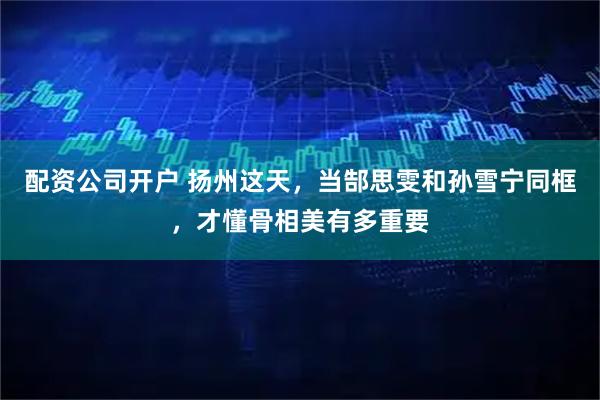 配资公司开户 扬州这天，当郜思雯和孙雪宁同框，才懂骨相美有多重要