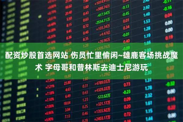 配资炒股首选网站 伤员忙里偷闲~雄鹿客场挑战魔术 字母哥和普林斯去迪士尼游玩