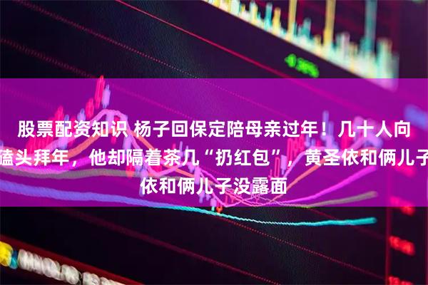 股票配资知识 杨子回保定陪母亲过年！几十人向他下跪磕头拜年，他却隔着茶几“扔红包”，黄圣依和俩儿子没露面