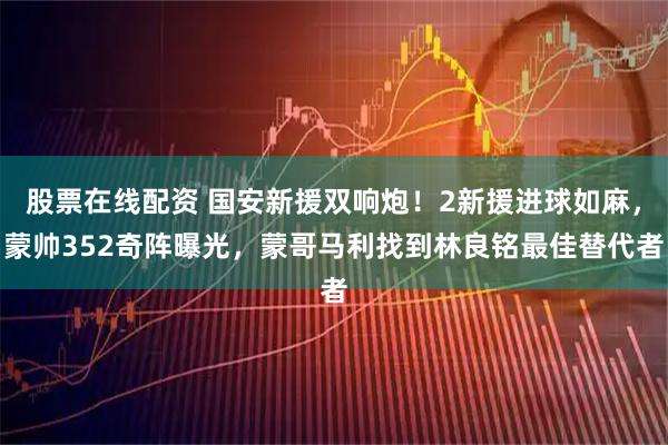 股票在线配资 国安新援双响炮!2新援进球如麻,蒙帅352奇阵曝光,蒙哥马利找到林良铭最佳替代者