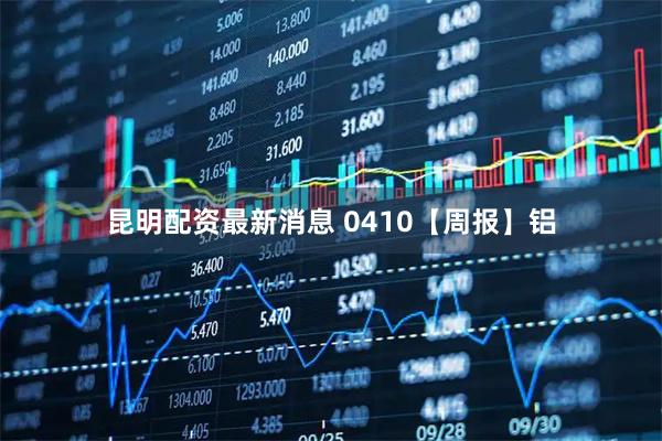 昆明配资最新消息 0410【周报】铝