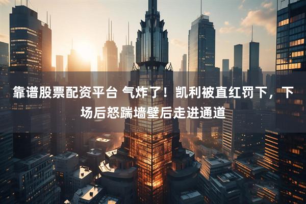 靠谱股票配资平台 气炸了！凯利被直红罚下，下场后怒踹墙壁后走进通道