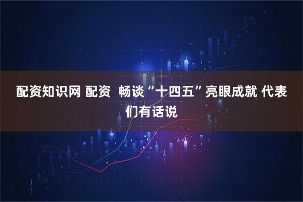 配资知识网 配资  畅谈“十四五”亮眼成就 代表们有话说