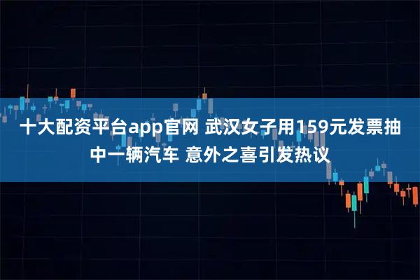 十大配资平台app官网 武汉女子用159元发票抽中一辆汽车 意外之喜引发热议