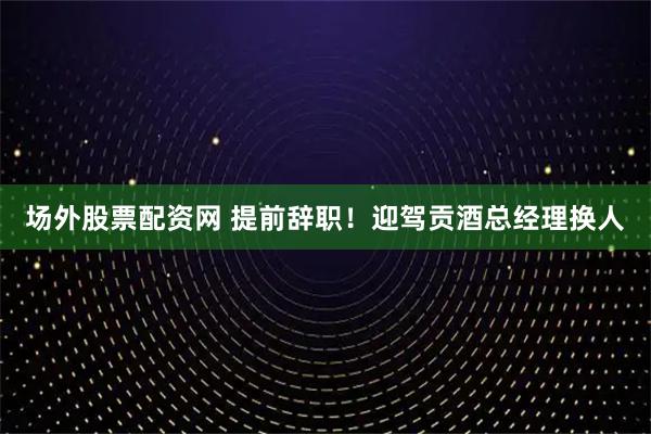 场外股票配资网 提前辞职！迎驾贡酒总经理换人
