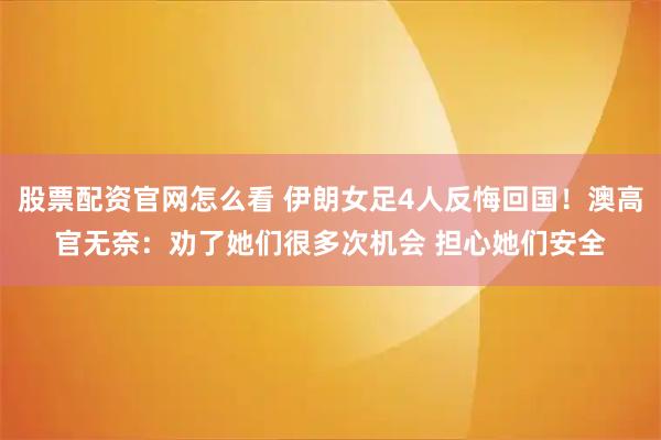 股票配资官网怎么看 伊朗女足4人反悔回国！澳高官无奈：劝了她们很多次机会 担心她们安全