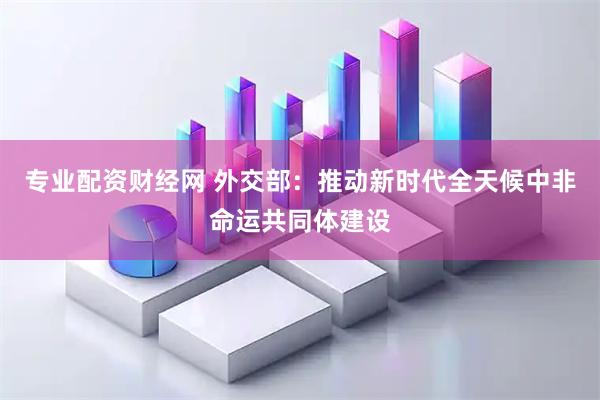 专业配资财经网 外交部：推动新时代全天候中非命运共同体建设