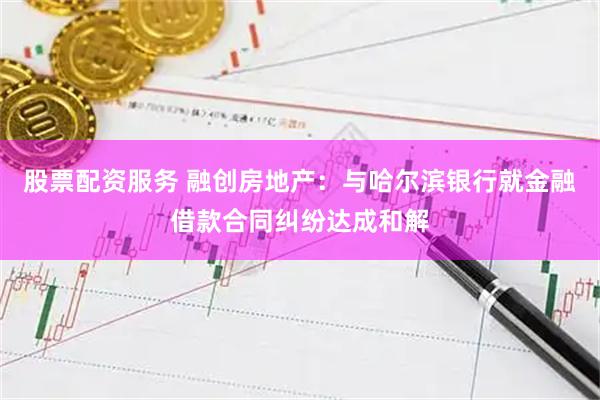 股票配资服务 融创房地产：与哈尔滨银行就金融借款合同纠纷达成和解