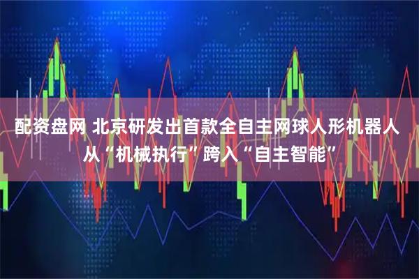 配资盘网 北京研发出首款全自主网球人形机器人 从“机械执行”跨入“自主智能”