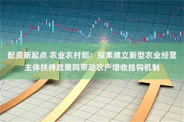 配资新起点 农业农村部：探索建立新型农业经营主体扶持政策同带动农户增收挂钩机制