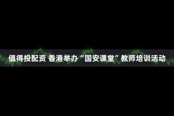 值得投配资 香港举办“国安课堂”教师培训活动