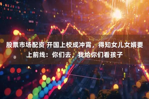 股票市场配资 开国上校成冲霄,得知女儿女婿要上前线:你们去,我给你们看孩子