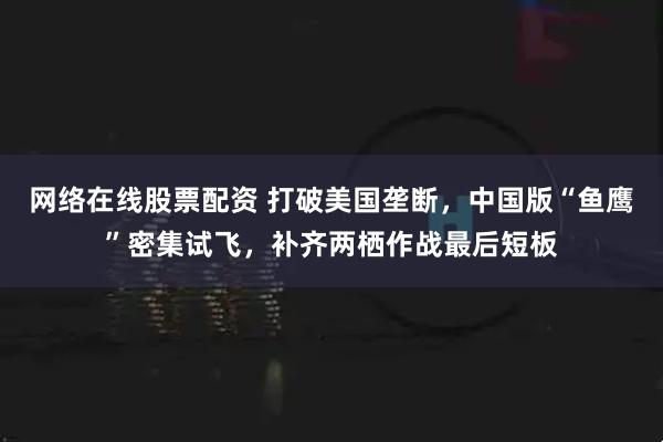 网络在线股票配资 打破美国垄断，中国版“鱼鹰”密集试飞，补齐两栖作战最后短板