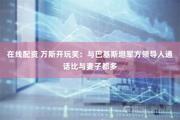 在线配资 万斯开玩笑：与巴基斯坦军方领导人通话比与妻子都多