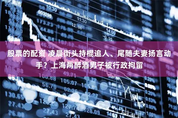 股票的配资 凌晨街头持棍追人、尾随夫妻扬言动手？上海两醉酒男子被行政拘留