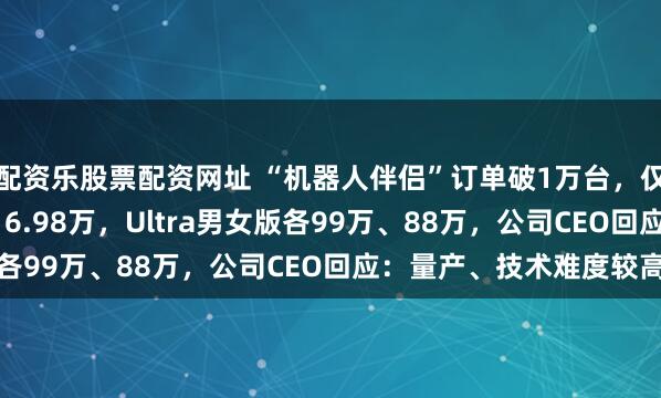 配资乐股票配资网址 “机器人伴侣”订单破1万台，仅限成人购买！Pro版16.98万，Ultra男女版各99万、88万，公司CEO回应：量产、技术难度较高