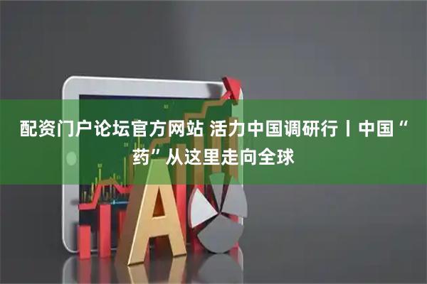 配资门户论坛官方网站 活力中国调研行丨中国“药”从这里走向全球