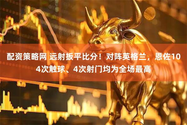 配资策略网 远射扳平比分！对阵英格兰，恩佐104次触球、4次射门均为全场最高
