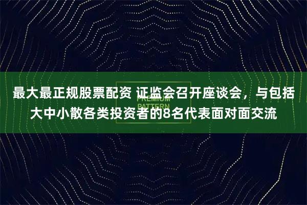 最大最正规股票配资 证监会召开座谈会，与包括大中小散各类投资者的8名代表面对面交流