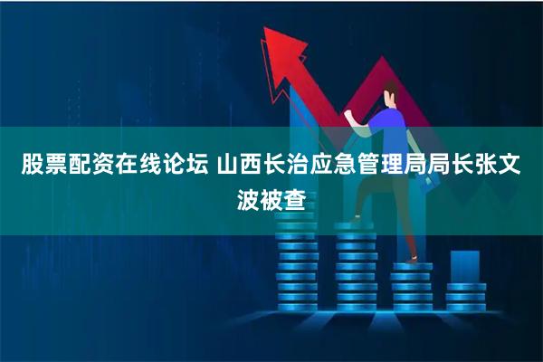股票配资在线论坛 山西长治应急管理局局长张文波被查